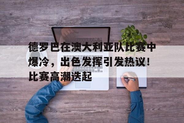 九游官网登录页-德罗巴在澳大利亚队比赛中爆冷，出色发挥引发热议！比赛高潮迭起的简单介绍
