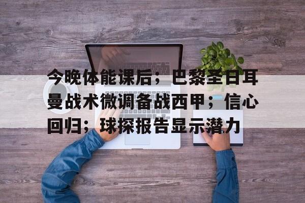九游官网登录页-关于今晚体能课后；巴黎圣日耳曼战术微调备战西甲；信心回归；球探报告显示潜力的信息