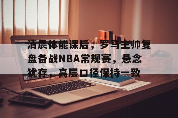 九游官网登录页-包含清晨体能课后，罗马主帅复盘备战NBA常规赛，悬念犹存，高层口径保持一致的词条