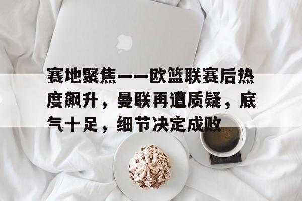 九游官网登录页-赛地聚焦——欧篮联赛后热度飙升，曼联再遭质疑，底气十足，细节决定成败的简单介绍